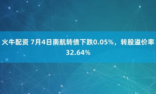 火牛配资 7月4日南航转债下跌0.05%，转股溢价率32.64%