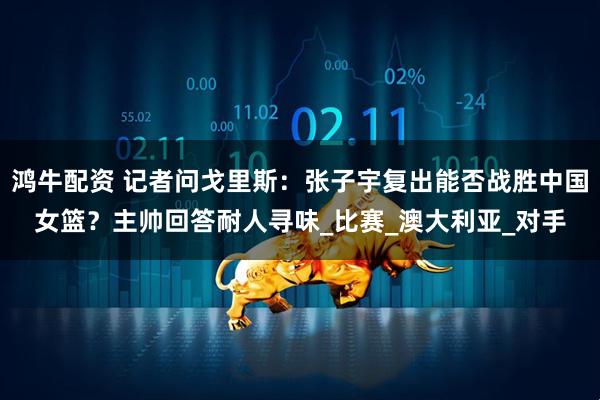 鸿牛配资 记者问戈里斯：张子宇复出能否战胜中国女篮？主帅回答耐人寻味_比赛_澳大利亚_对手