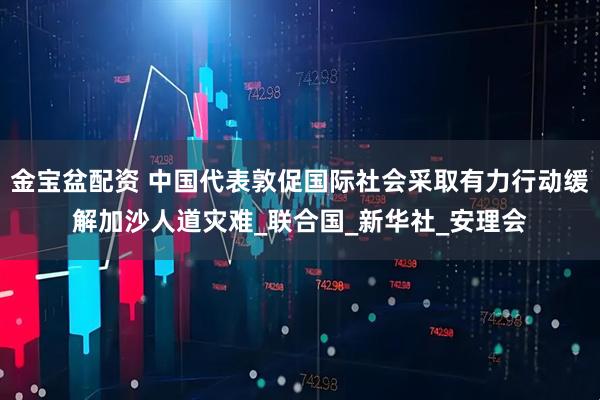 金宝盆配资 中国代表敦促国际社会采取有力行动缓解加沙人道灾难_联合国_新华社_安理会