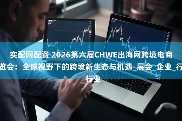 实配网配资 2026第六届CHWE出海网跨境电商博览会：全球视野下的跨境新生态与机遇_展会_企业_行业