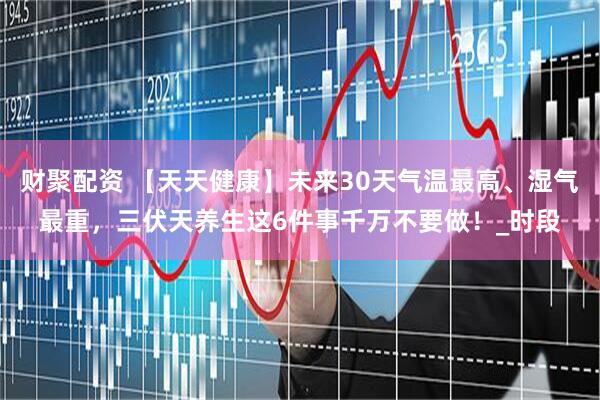 财聚配资 【天天健康】未来30天气温最高、湿气最重，三伏天养生这6件事千万不要做！_时段