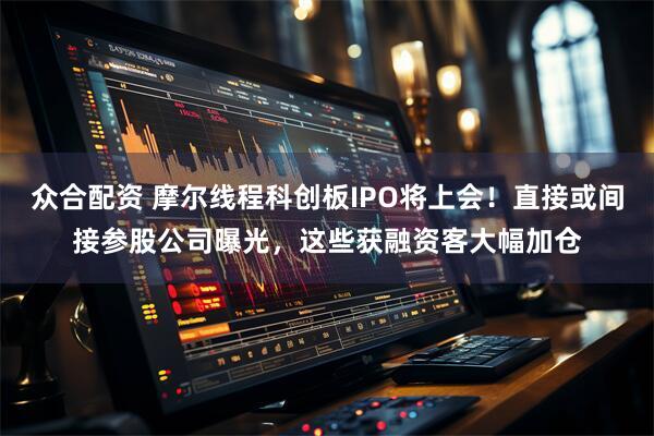 众合配资 摩尔线程科创板IPO将上会！直接或间接参股公司曝光，这些获融资客大幅加仓