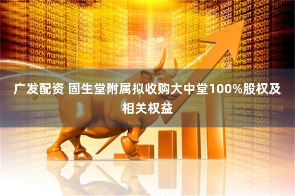 广发配资 固生堂附属拟收购大中堂100%股权及相关权益
