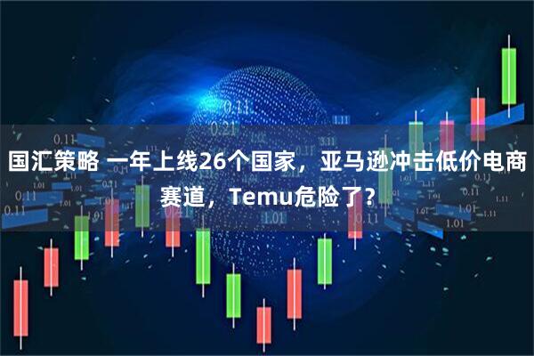 国汇策略 一年上线26个国家，亚马逊冲击低价电商赛道，Temu危险了？