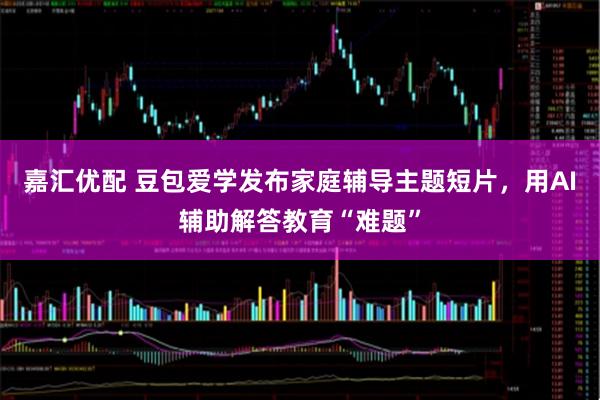嘉汇优配 豆包爱学发布家庭辅导主题短片，用AI辅助解答教育“难题”