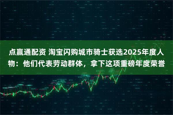 点赢通配资 淘宝闪购城市骑士获选2025年度人物：他们代表劳动群体，拿下这项重磅年度荣誉