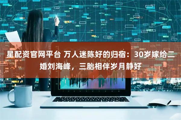 星配资官网平台 万人迷陈好的归宿：30岁嫁给二婚刘海峰，三胎相伴岁月静好