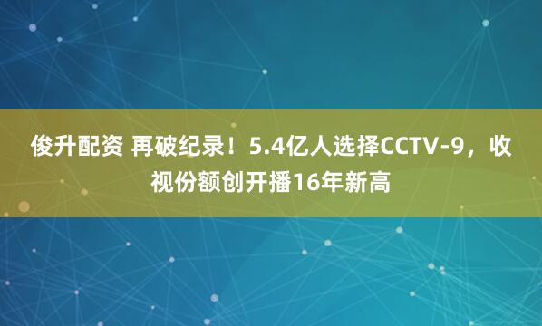 俊升配资 再破纪录！5.4亿人选择CCTV-9，收视份额创开播16年新高
